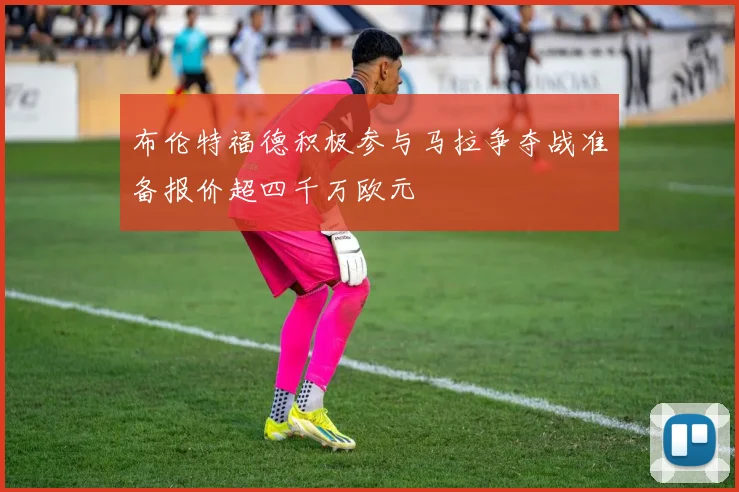 布伦特福德积极参与马拉争夺战准备报价超四千万欧元