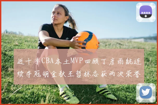 近十季CBA本土MVP回顾丁彦雨航连续夺冠胡金秋王哲林各获两次荣誉易建联依旧在列