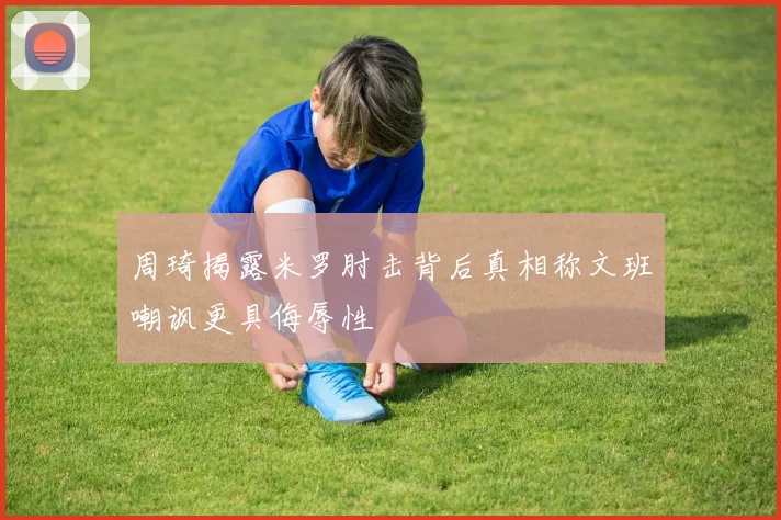 周琦揭露米罗肘击背后真相称文班嘲讽更具侮辱性