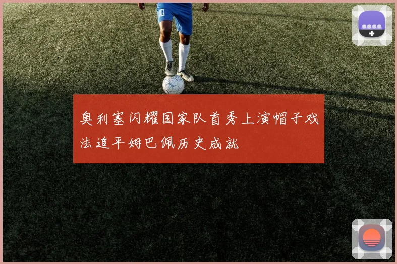 奥利塞闪耀国家队首秀上演帽子戏法追平姆巴佩历史成就