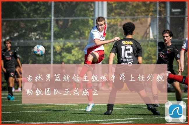 吉林男篮新任主教练李昂上任外教助教团队正式成立