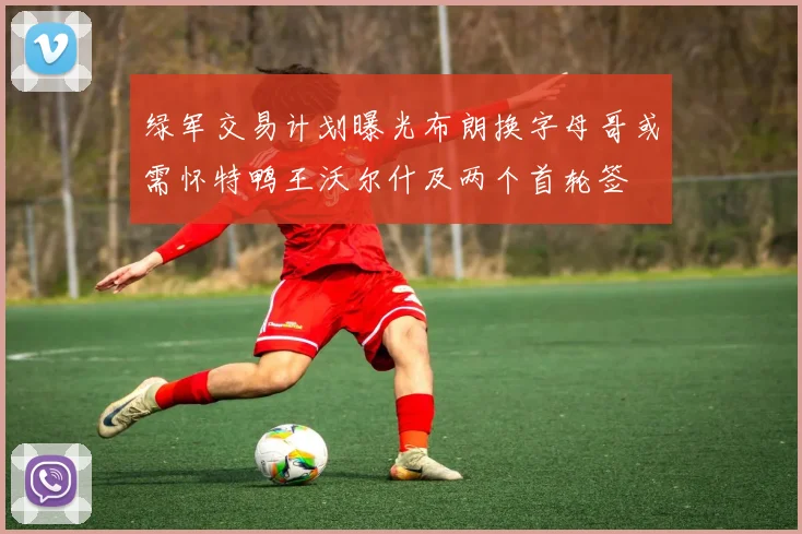 绿军交易计划曝光布朗换字母哥或需怀特鸭王沃尔什及两个首轮签