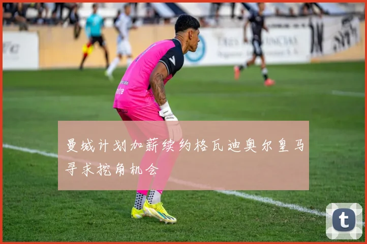 曼城计划加薪续约格瓦迪奥尔皇马寻求挖角机会
