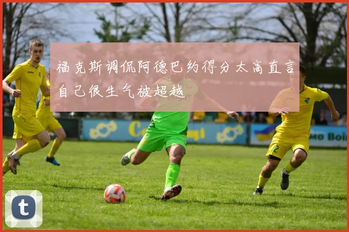 福克斯调侃阿德巴约得分太高直言自己很生气被超越