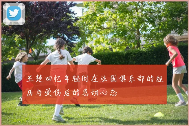 王楚回忆年轻时在法国俱乐部的经历与受伤后的急切心态