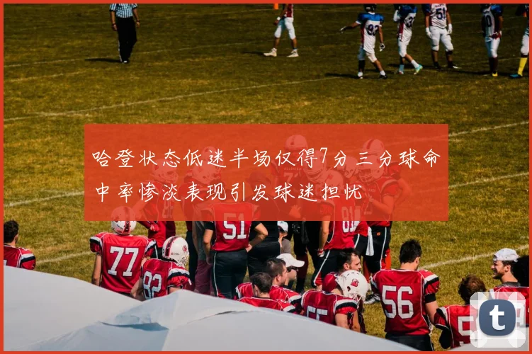 哈登状态低迷半场仅得7分三分球命中率惨淡表现引发球迷担忧