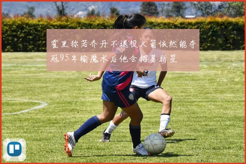 霍里称若乔丹不退役火箭依然能夺冠95年输魔术后他会招募新星