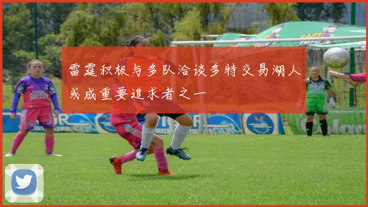 雷霆积极与多队洽谈多特交易湖人或成重要追求者之一