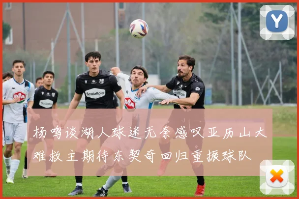杨鸣谈湖人球迷无奈感叹亚历山大难救主期待东契奇回归重振球队