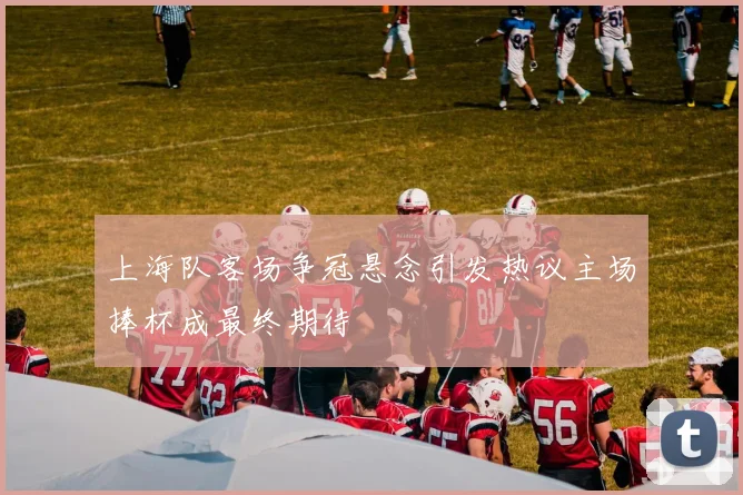 上海队客场争冠悬念引发热议主场捧杯成最终期待