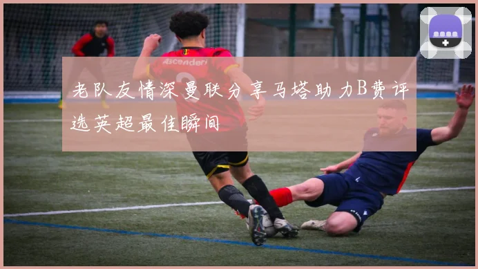 老队友情深曼联分享马塔助力B费评选英超最佳瞬间