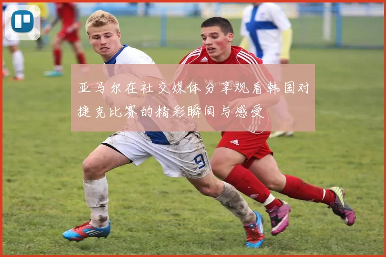 亚马尔在社交媒体分享观看韩国对捷克比赛的精彩瞬间与感受
