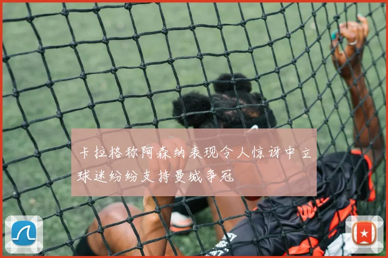 卡拉格称阿森纳表现令人惊讶中立球迷纷纷支持曼城争冠