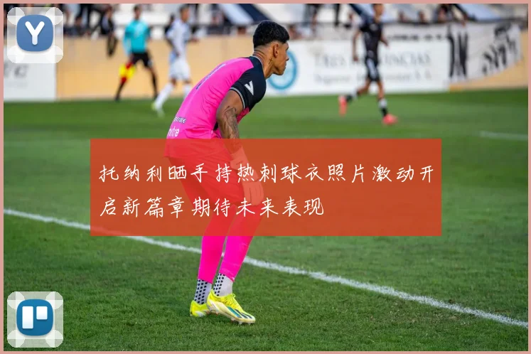 托纳利晒手持热刺球衣照片激动开启新篇章期待未来表现