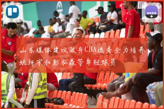 山东媒体建议放弃CBA选秀全力培养姚柯宇和彭泓森等年轻球员