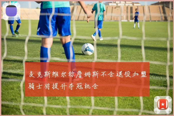 麦克斯维尔称詹姆斯不会退役加盟骑士将提升夺冠机会