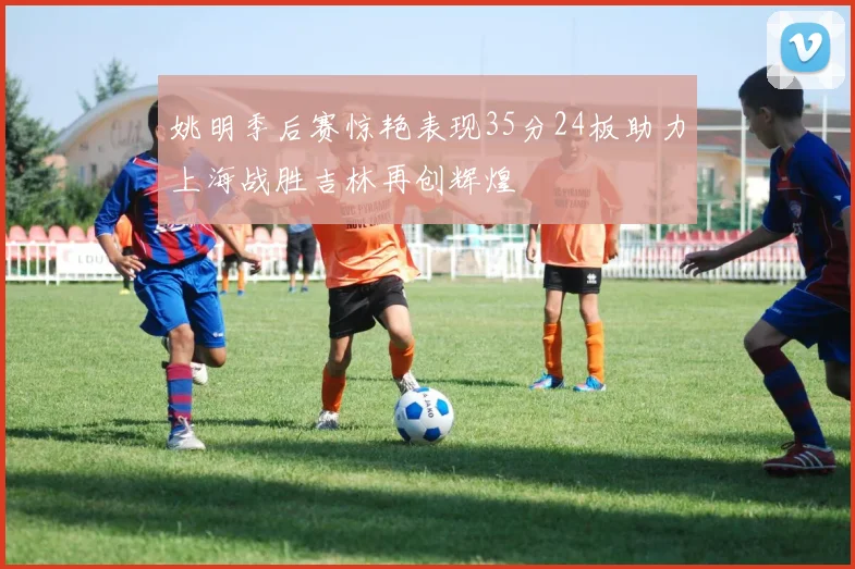 姚明季后赛惊艳表现35分24板助力上海战胜吉林再创辉煌