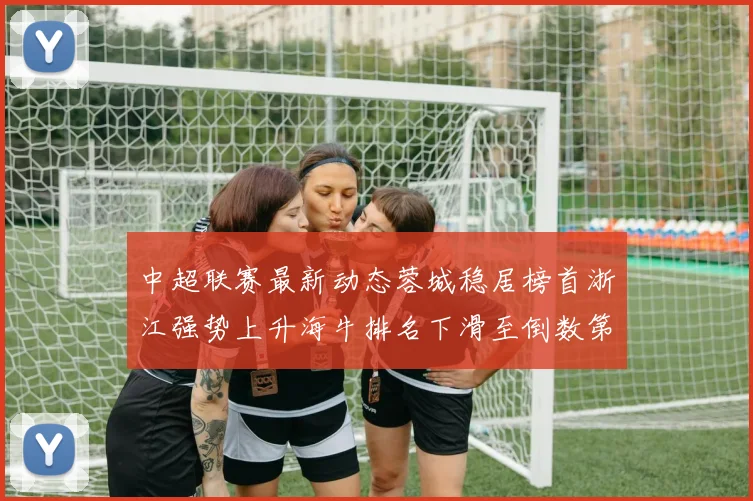 中超联赛最新动态蓉城稳居榜首浙江强势上升海牛排名下滑至倒数第三