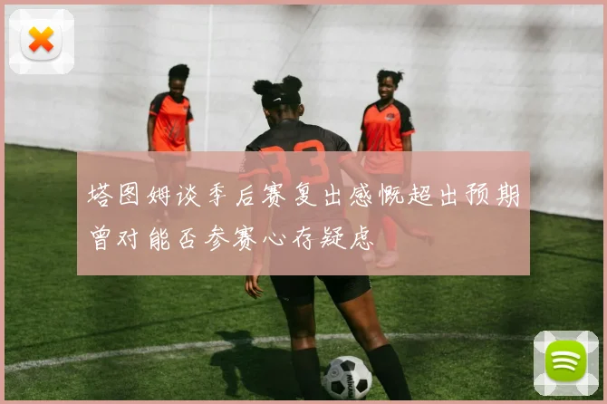 塔图姆谈季后赛复出感慨超出预期曾对能否参赛心存疑虑