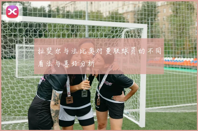 拉斐尔与法比奥对曼联球员的不同看法与喜好分析