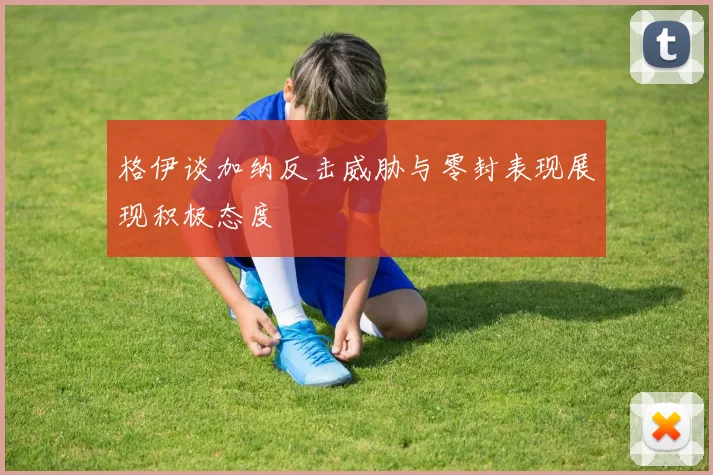 格伊谈加纳反击威胁与零封表现展现积极态度