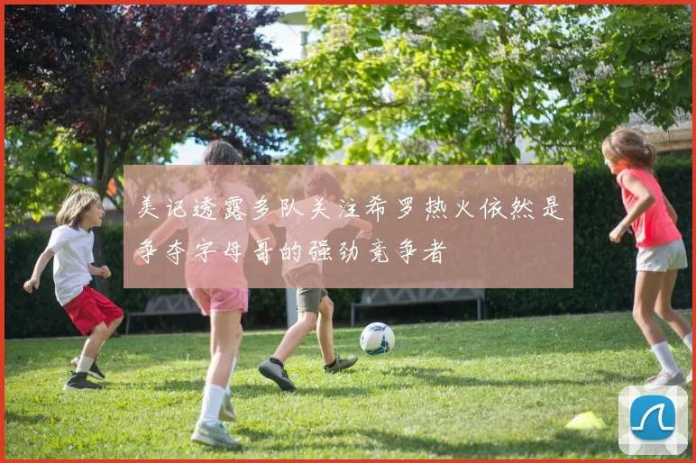 美记透露多队关注希罗热火依然是争夺字母哥的强劲竞争者