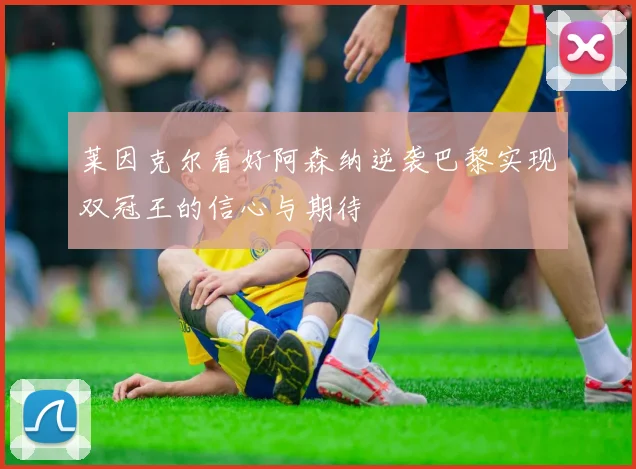 莱因克尔看好阿森纳逆袭巴黎实现双冠王的信心与期待